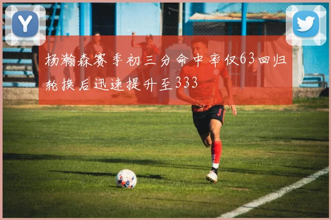 杨瀚森赛季初三分命中率仅63回归轮换后迅速提升至333