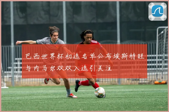 巴西世界杯初选名单公布埃斯特旺与内马尔双双入选引关注