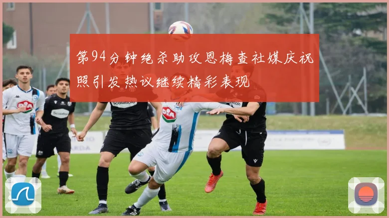 第94分钟绝杀助攻恩梅查社媒庆祝照引发热议继续精彩表现