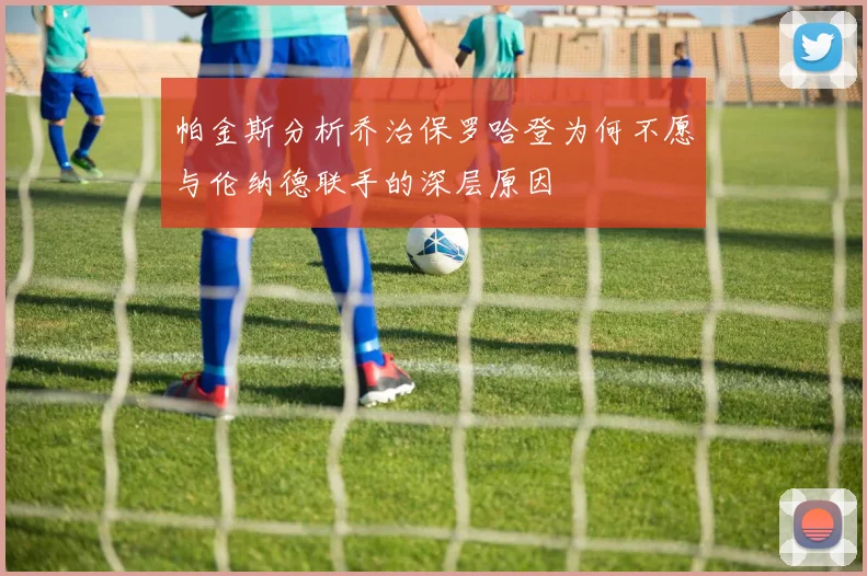 帕金斯分析乔治保罗哈登为何不愿与伦纳德联手的深层原因