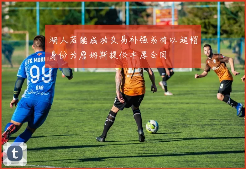 湖人若能成功交易补强或将以超帽身份为詹姆斯提供丰厚合同