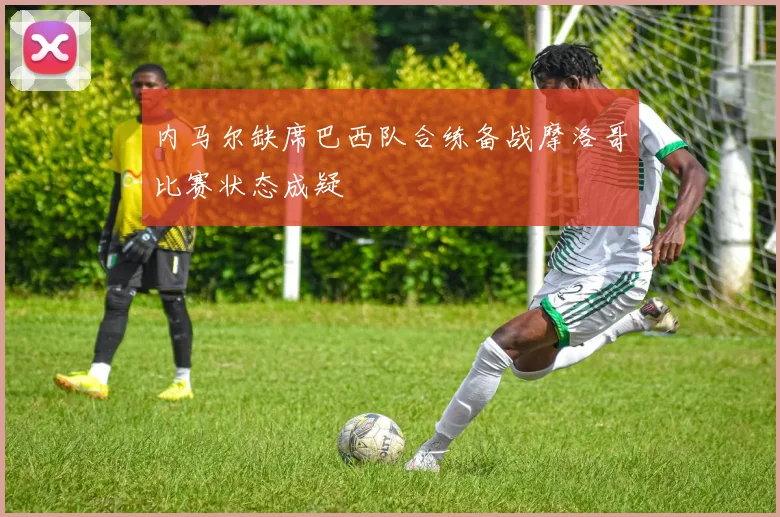 内马尔缺席巴西队合练备战摩洛哥比赛状态成疑