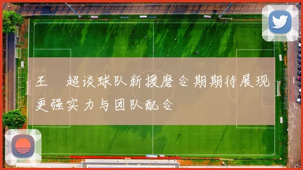 王燊超谈球队新援磨合期期待展现更强实力与团队配合