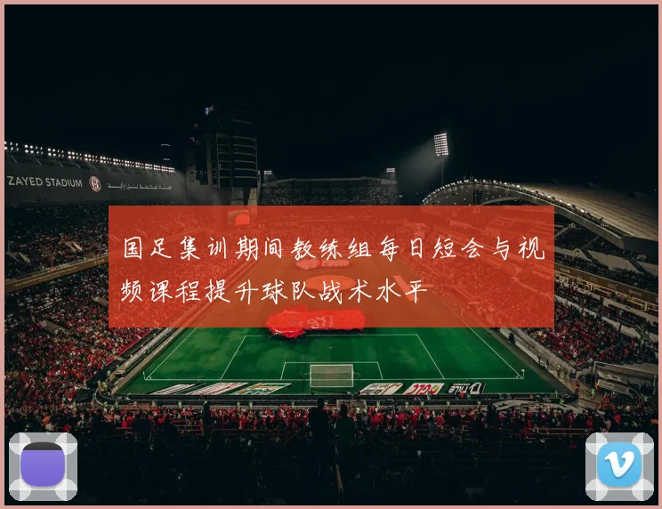 国足集训期间教练组每日短会与视频课程提升球队战术水平