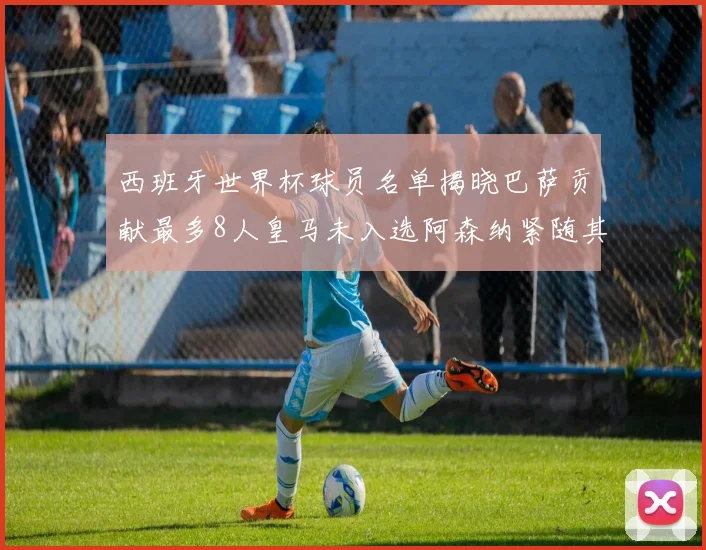 西班牙世界杯球员名单揭晓巴萨贡献最多8人皇马未入选阿森纳紧随其后3人并列第二