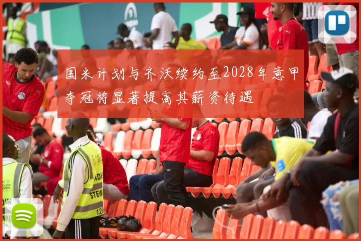 国米计划与齐沃续约至2028年意甲夺冠将显著提高其薪资待遇