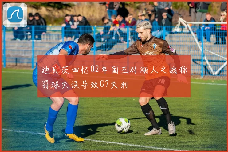 迪瓦茨回忆02年国王对湖人之战称罚球失误导致G7失利
