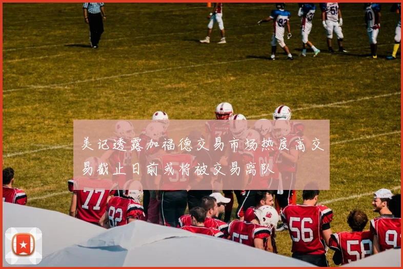 美记透露加福德交易市场热度高交易截止日前或将被交易离队