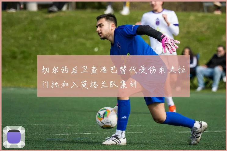 切尔西后卫查洛巴替代受伤利夫拉门托加入英格兰队集训