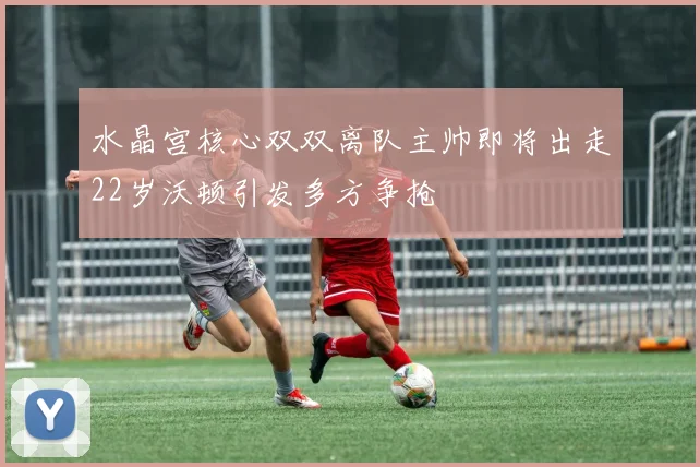 水晶宫核心双双离队主帅即将出走22岁沃顿引发多方争抢