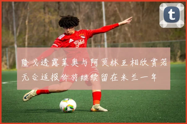隆戈透露莱奥与阿莫林互相欣赏若无合适报价将继续留在米兰一年
