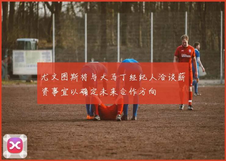 尤文图斯将与大马丁经纪人洽谈薪资事宜以确定未来合作方向